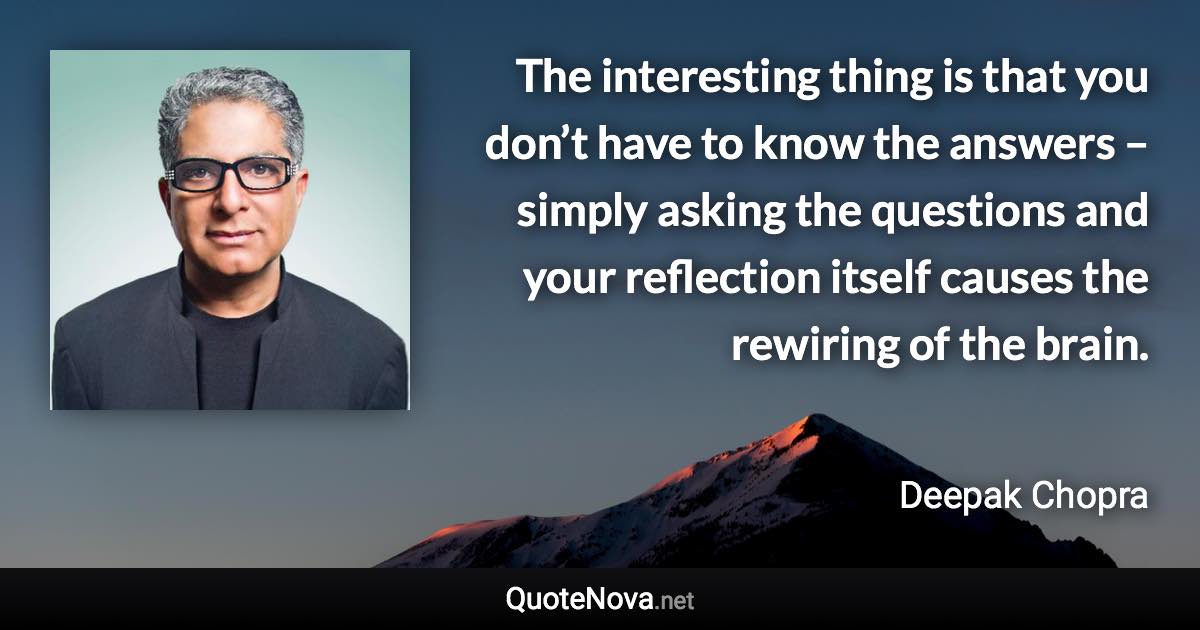 The interesting thing is that you don’t have to know the answers – simply asking the questions and your reflection itself causes the rewiring of the brain. - Deepak Chopra quote