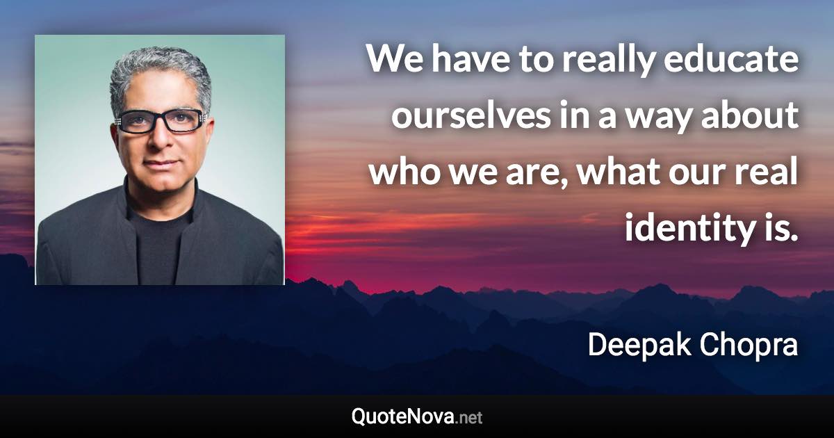 We have to really educate ourselves in a way about who we are, what our real identity is. - Deepak Chopra quote