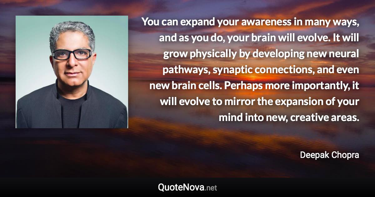You can expand your awareness in many ways, and as you do, your brain will evolve. It will grow physically by developing new neural pathways, synaptic connections, and even new brain cells. Perhaps more importantly, it will evolve to mirror the expansion of your mind into new, creative areas. - Deepak Chopra quote