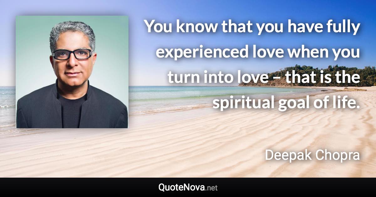 You know that you have fully experienced love when you turn into love – that is the spiritual goal of life. - Deepak Chopra quote