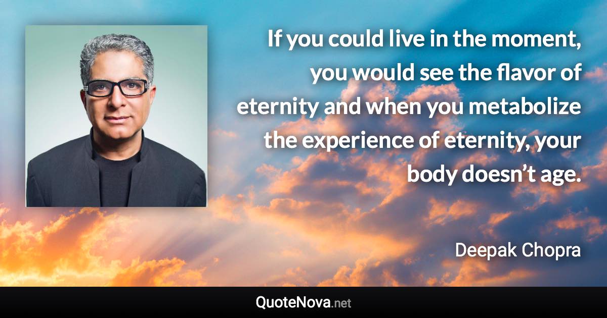 If you could live in the moment, you would see the flavor of eternity and when you metabolize the experience of eternity, your body doesn’t age. - Deepak Chopra quote