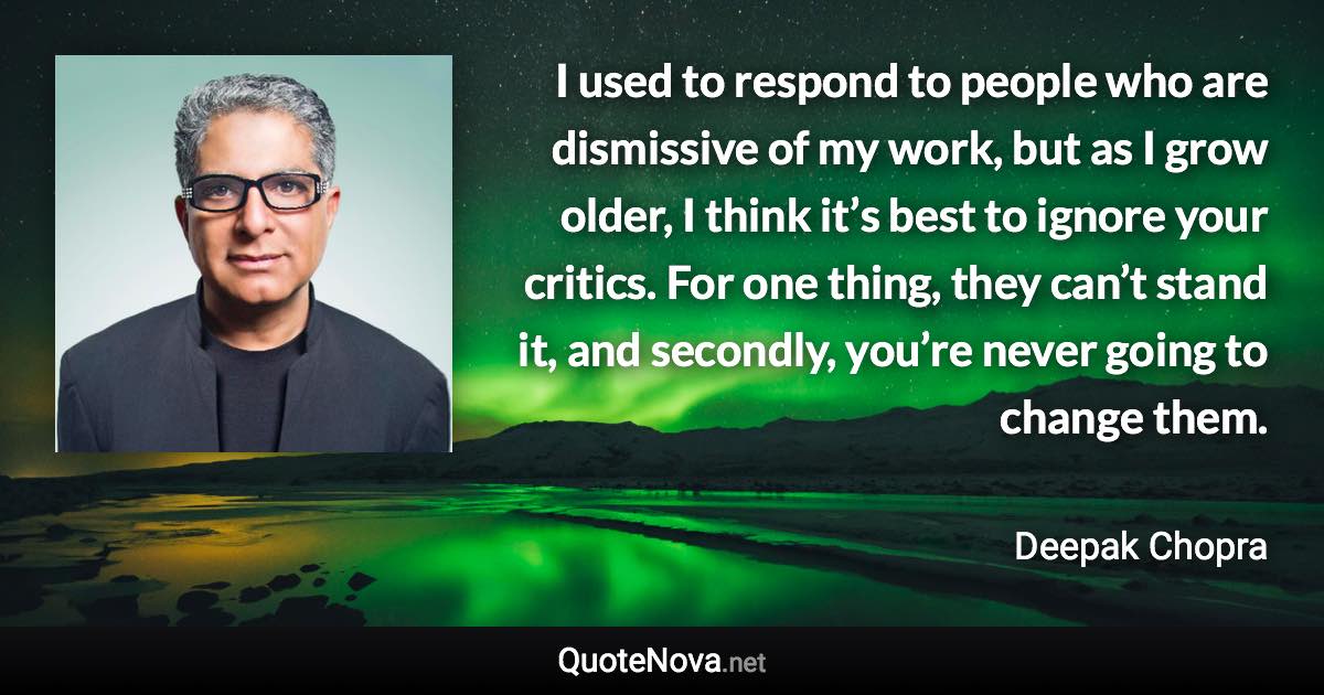 I used to respond to people who are dismissive of my work, but as I grow older, I think it’s best to ignore your critics. For one thing, they can’t stand it, and secondly, you’re never going to change them. - Deepak Chopra quote