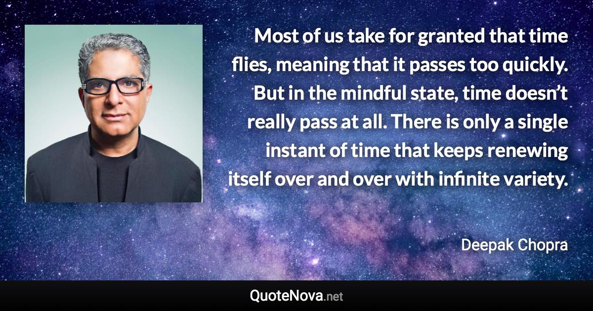 Most of us take for granted that time flies, meaning that it passes too quickly. But in the mindful state, time doesn’t really pass at all. There is only a single instant of time that keeps renewing itself over and over with infinite variety. - Deepak Chopra quote