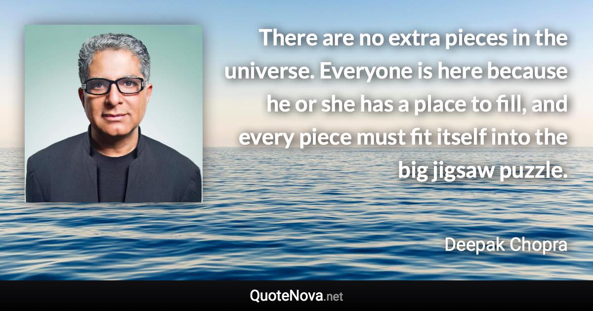 There are no extra pieces in the universe. Everyone is here because he or she has a place to fill, and every piece must fit itself into the big jigsaw puzzle. - Deepak Chopra quote