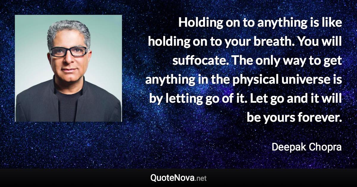 Holding on to anything is like holding on to your breath. You will suffocate. The only way to get anything in the physical universe is by letting go of it. Let go and it will be yours forever. - Deepak Chopra quote