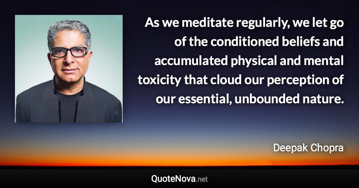 As we meditate regularly, we let go of the conditioned beliefs and accumulated physical and mental toxicity that cloud our perception of our essential, unbounded nature. - Deepak Chopra quote