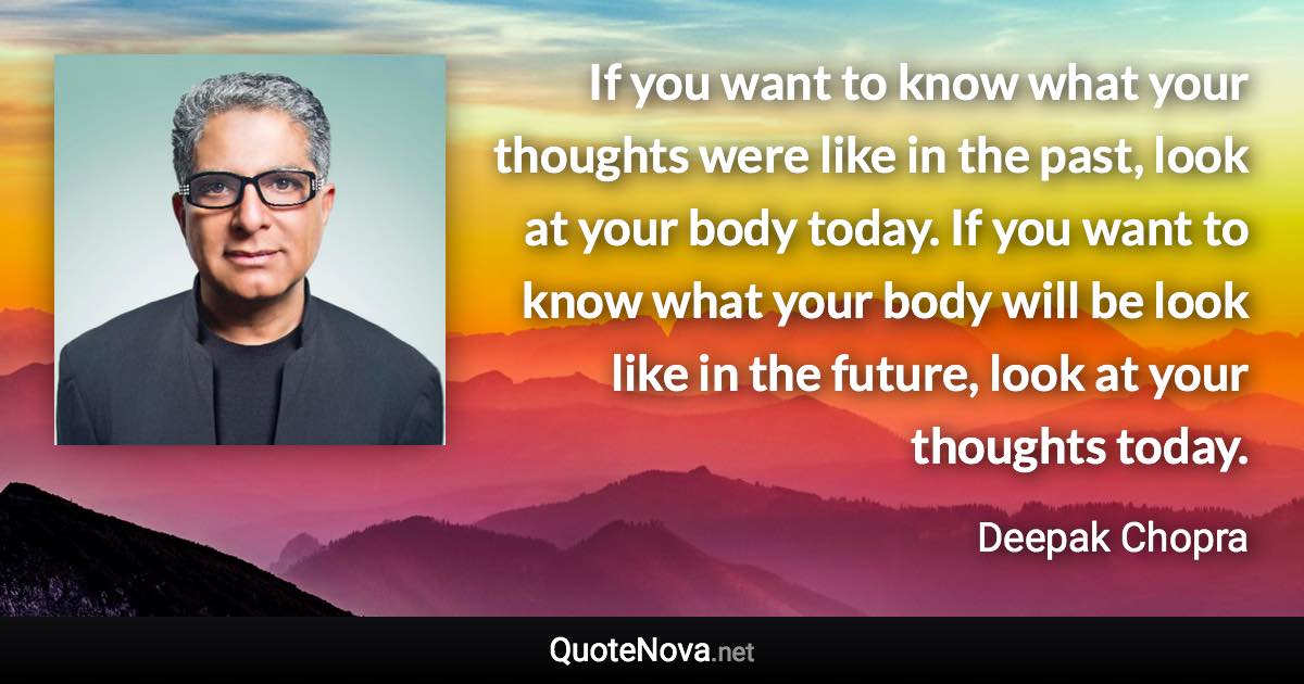 If you want to know what your thoughts were like in the past, look at your body today. If you want to know what your body will be look like in the future, look at your thoughts today. - Deepak Chopra quote