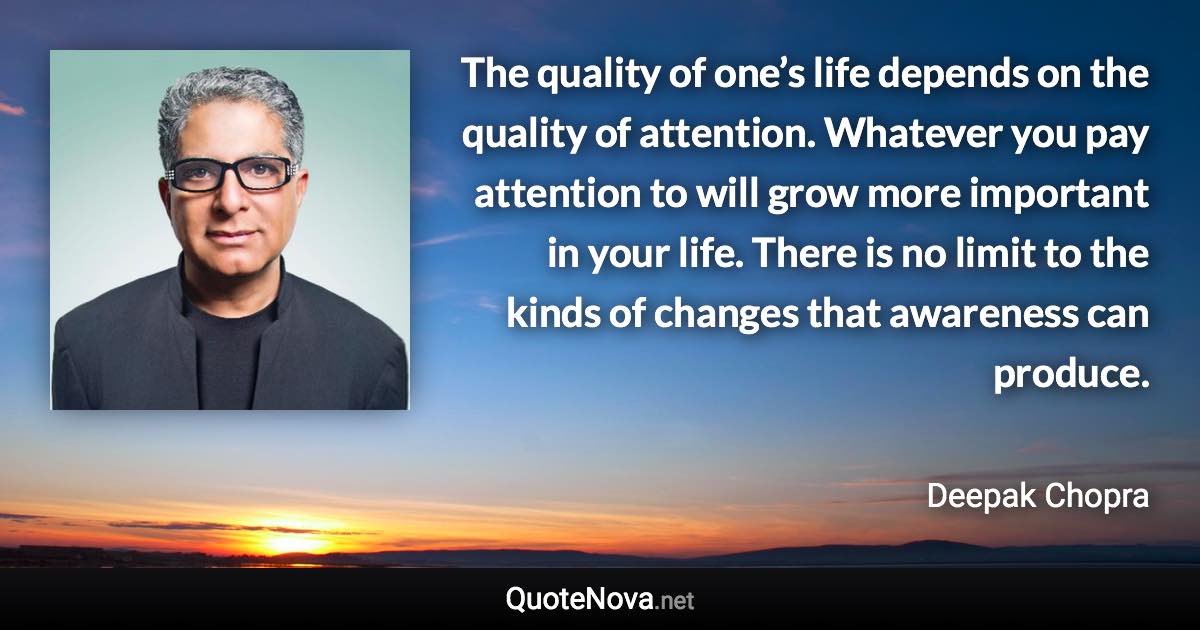 The quality of one’s life depends on the quality of attention. Whatever you pay attention to will grow more important in your life. There is no limit to the kinds of changes that awareness can produce. - Deepak Chopra quote
