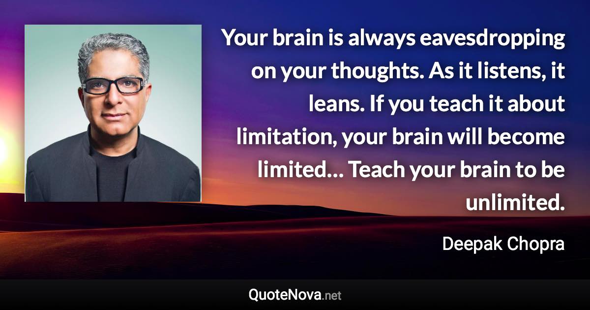 Your brain is always eavesdropping on your thoughts. As it listens, it leans. If you teach it about limitation, your brain will become limited… Teach your brain to be unlimited. - Deepak Chopra quote