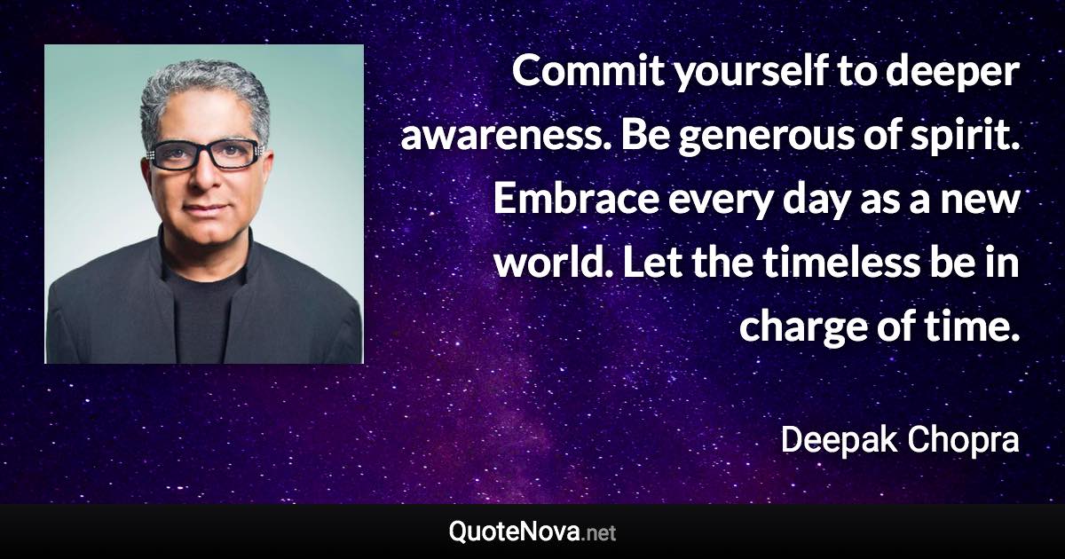 Commit yourself to deeper awareness. Be generous of spirit. Embrace every day as a new world. Let the timeless be in charge of time. - Deepak Chopra quote
