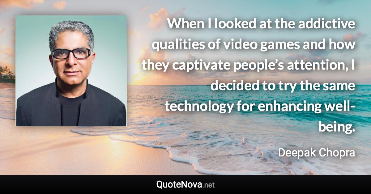 When I looked at the addictive qualities of video games and how they captivate people’s attention, I decided to try the same technology for enhancing well-being. - Deepak Chopra quote
