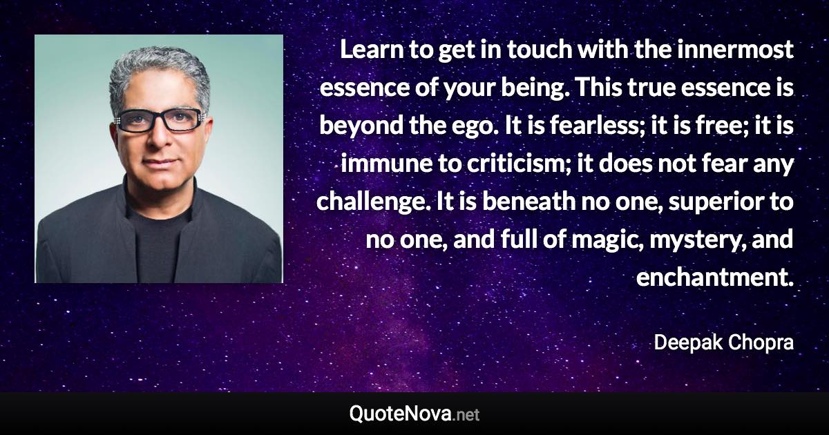 Learn to get in touch with the innermost essence of your being. This true essence is beyond the ego. It is fearless; it is free; it is immune to criticism; it does not fear any challenge. It is beneath no one, superior to no one, and full of magic, mystery, and enchantment. - Deepak Chopra quote