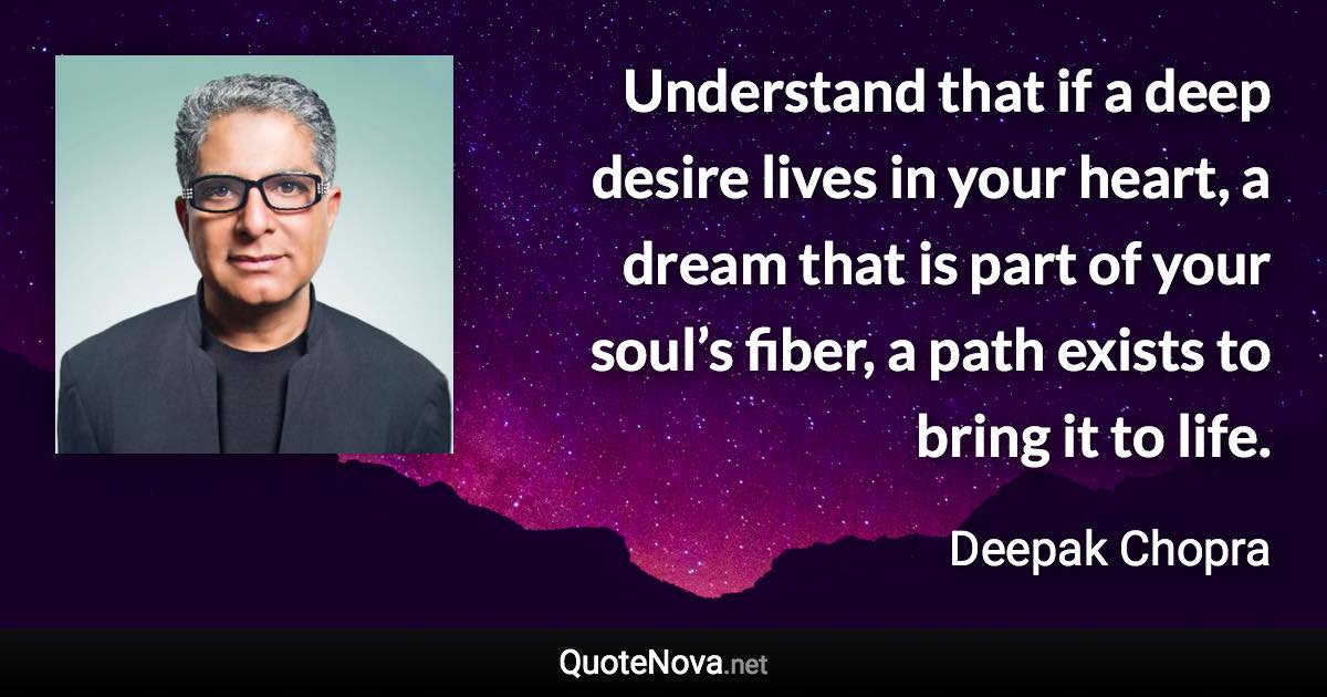 Understand that if a deep desire lives in your heart, a dream that is part of your soul’s fiber, a path exists to bring it to life. - Deepak Chopra quote