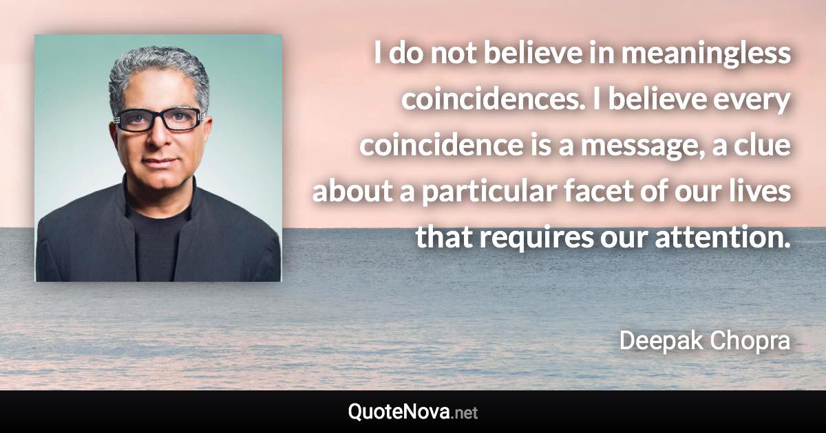 I do not believe in meaningless coincidences. I believe every coincidence is a message, a clue about a particular facet of our lives that requires our attention. - Deepak Chopra quote