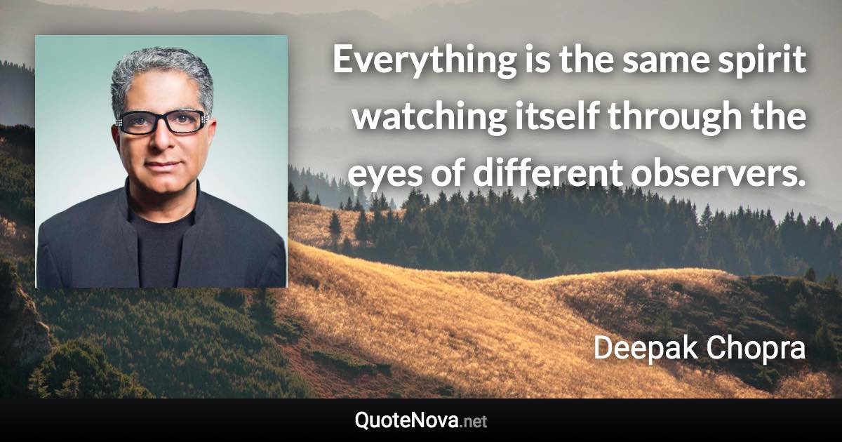 Everything is the same spirit watching itself through the eyes of different observers. - Deepak Chopra quote