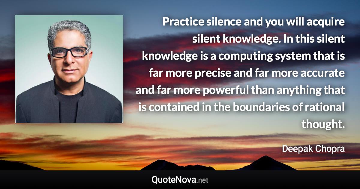Practice silence and you will acquire silent knowledge. In this silent knowledge is a computing system that is far more precise and far more accurate and far more powerful than anything that is contained in the boundaries of rational thought. - Deepak Chopra quote