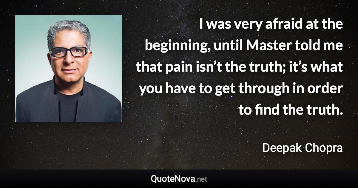 I was very afraid at the beginning, until Master told me that pain isn’t the truth; it’s what you have to get through in order to find the truth. - Deepak Chopra quote