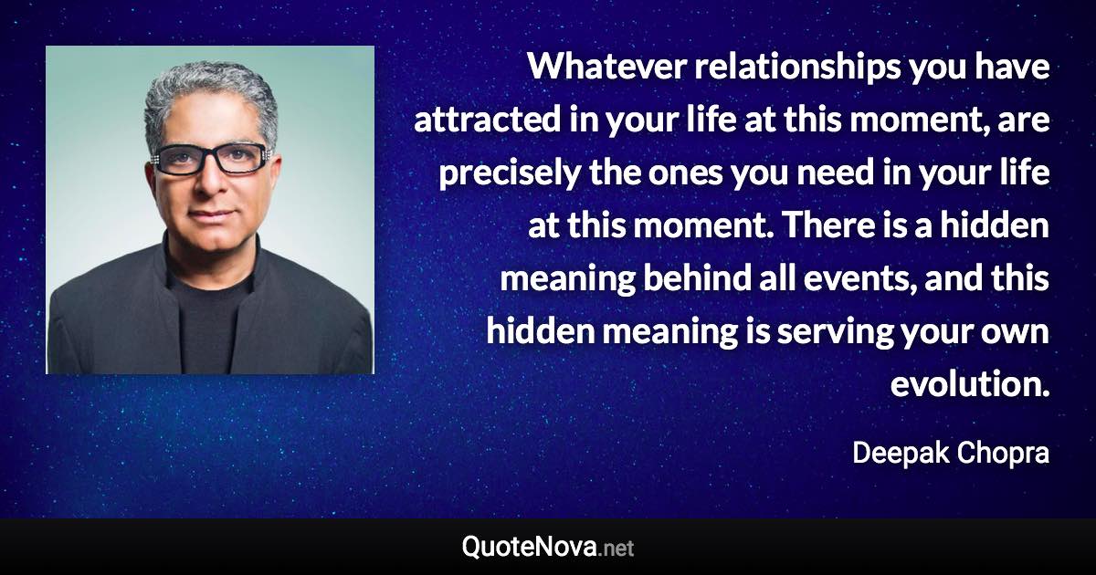 Whatever relationships you have attracted in your life at this moment, are precisely the ones you need in your life at this moment. There is a hidden meaning behind all events, and this hidden meaning is serving your own evolution. - Deepak Chopra quote