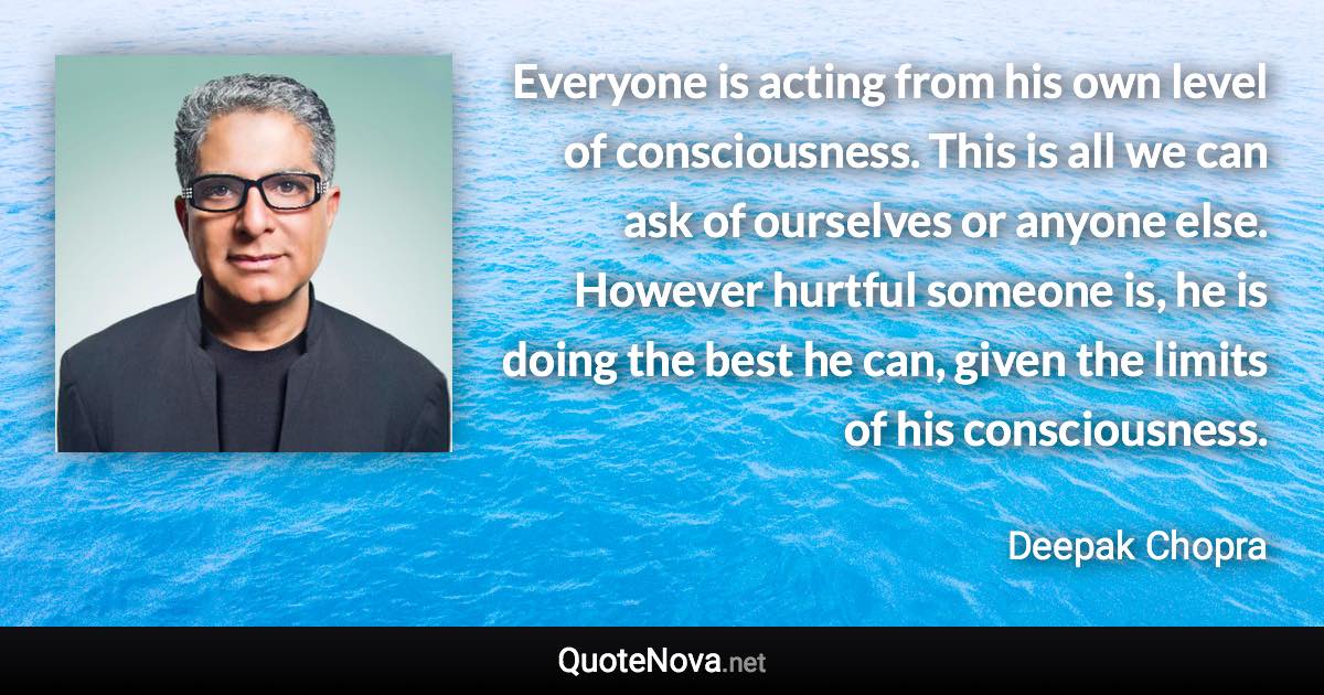 Everyone is acting from his own level of consciousness. This is all we can ask of ourselves or anyone else. However hurtful someone is, he is doing the best he can, given the limits of his consciousness. - Deepak Chopra quote