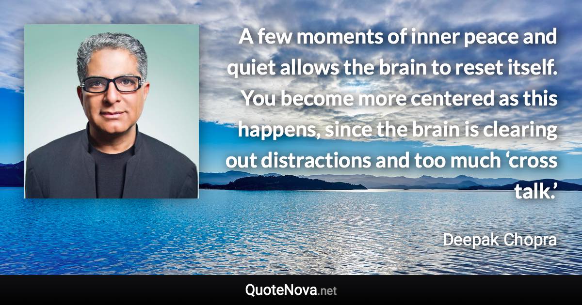 A few moments of inner peace and quiet allows the brain to reset itself. You become more centered as this happens, since the brain is clearing out distractions and too much ‘cross talk.’ - Deepak Chopra quote