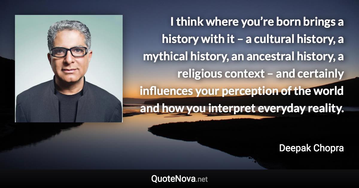 I think where you’re born brings a history with it – a cultural history, a mythical history, an ancestral history, a religious context – and certainly influences your perception of the world and how you interpret everyday reality. - Deepak Chopra quote
