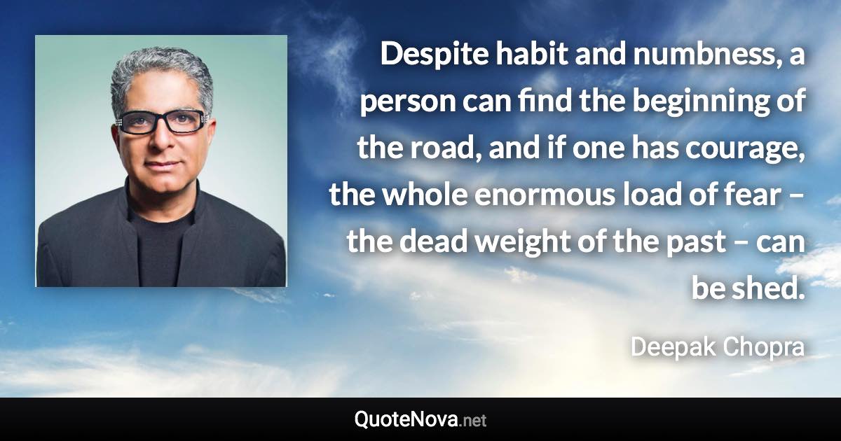 Despite habit and numbness, a person can find the beginning of the road, and if one has courage, the whole enormous load of fear –  the dead weight of the past –  can be shed. - Deepak Chopra quote