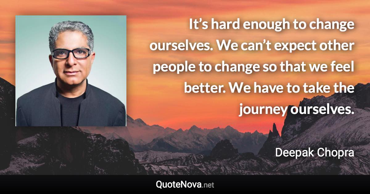 It’s hard enough to change ourselves. We can’t expect other people to change so that we feel better. We have to take the journey ourselves. - Deepak Chopra quote