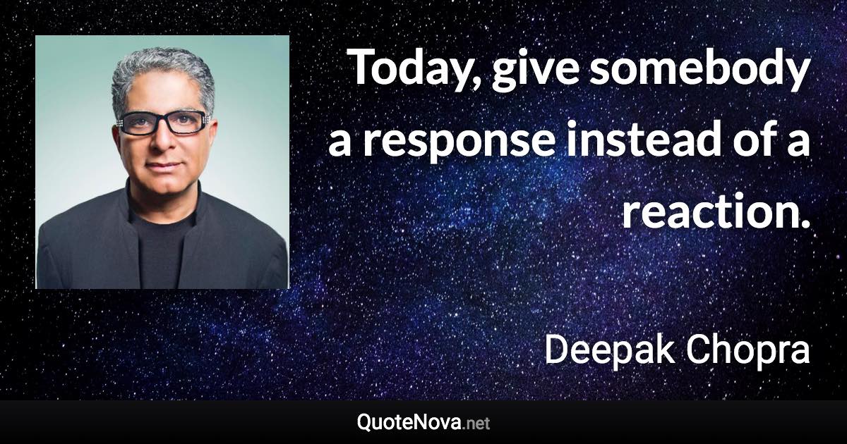 Today, give somebody a response instead of a reaction. - Deepak Chopra quote