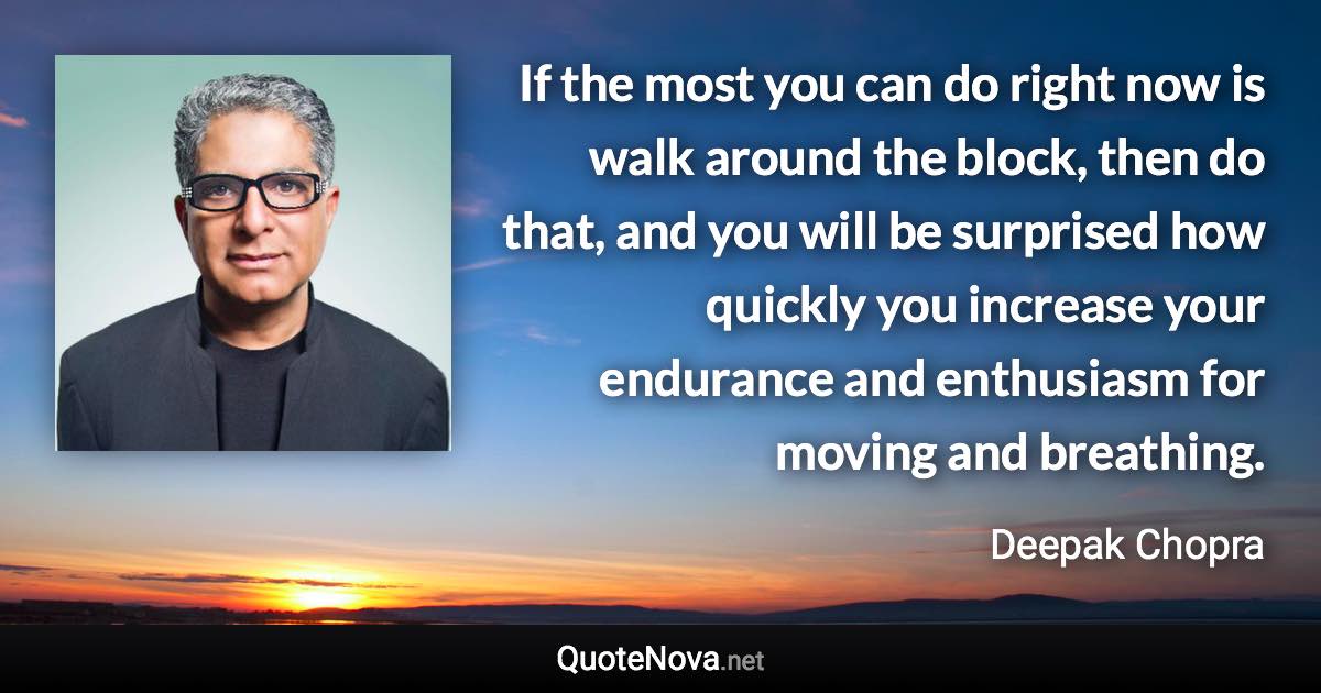 If the most you can do right now is walk around the block, then do that, and you will be surprised how quickly you increase your endurance and enthusiasm for moving and breathing. - Deepak Chopra quote
