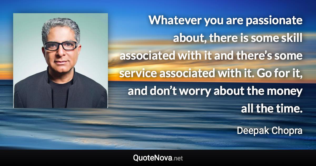 Whatever you are passionate about, there is some skill associated with it and there’s some service associated with it. Go for it, and don’t worry about the money all the time. - Deepak Chopra quote