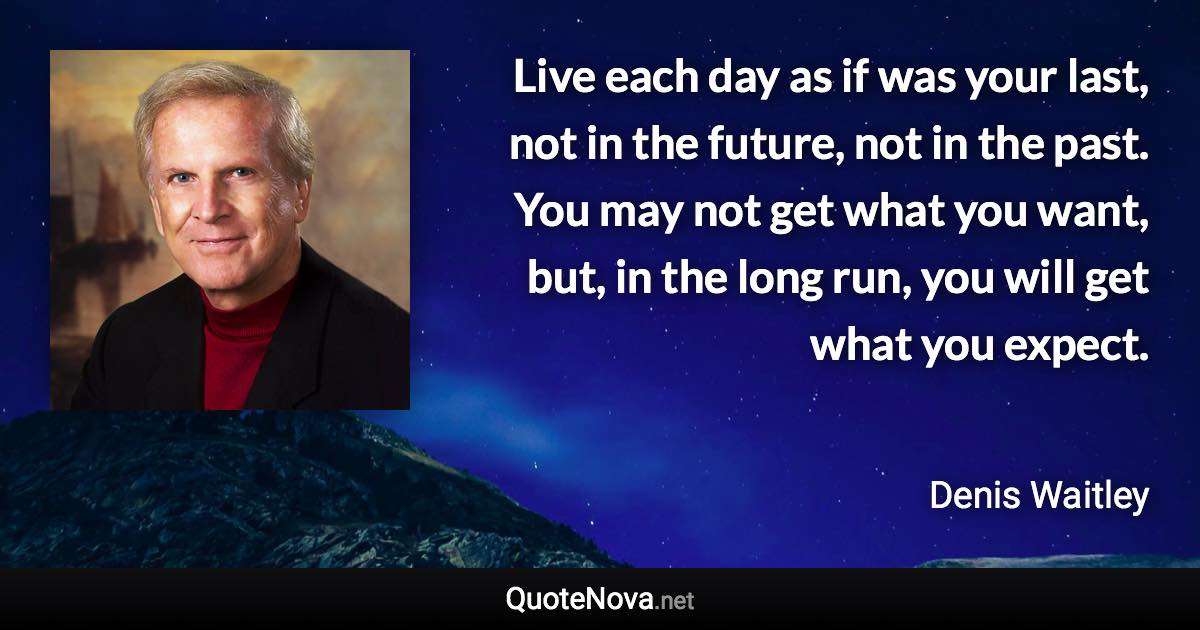 Live each day as if was your last, not in the future, not in the past. You may not get what you want, but, in the long run, you will get what you expect. - Denis Waitley quote