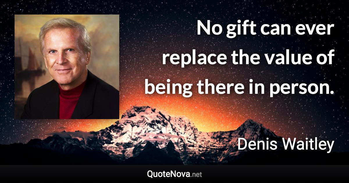 No gift can ever replace the value of being there in person. - Denis Waitley quote