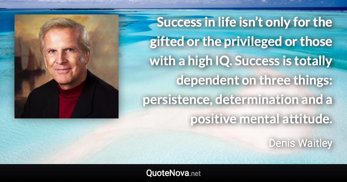 Success in life isn’t only for the gifted or the privileged or those with a high IQ. Success is totally dependent on three things: persistence, determination and a positive mental attitude. - Denis Waitley quote