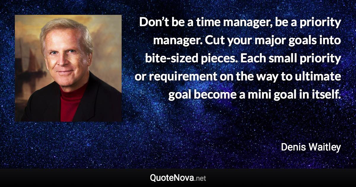 Don’t be a time manager, be a priority manager. Cut your major goals into bite-sized pieces. Each small priority or requirement on the way to ultimate goal become a mini goal in itself. - Denis Waitley quote