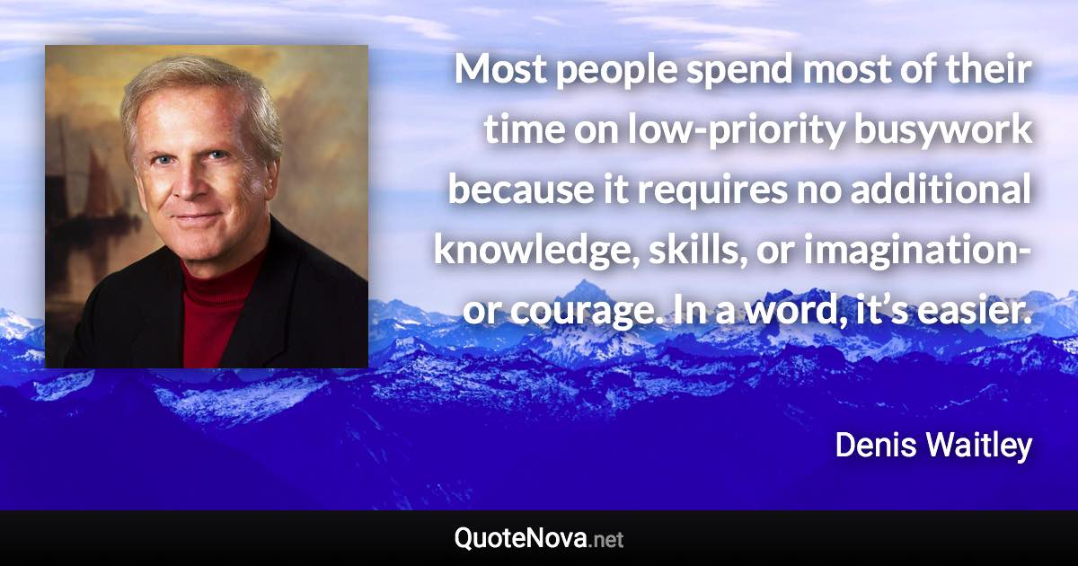 Most people spend most of their time on low-priority busywork because it requires no additional knowledge, skills, or imagination-or courage. In a word, it’s easier. - Denis Waitley quote