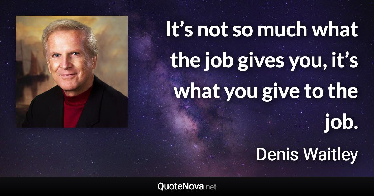 It’s not so much what the job gives you, it’s what you give to the job. - Denis Waitley quote