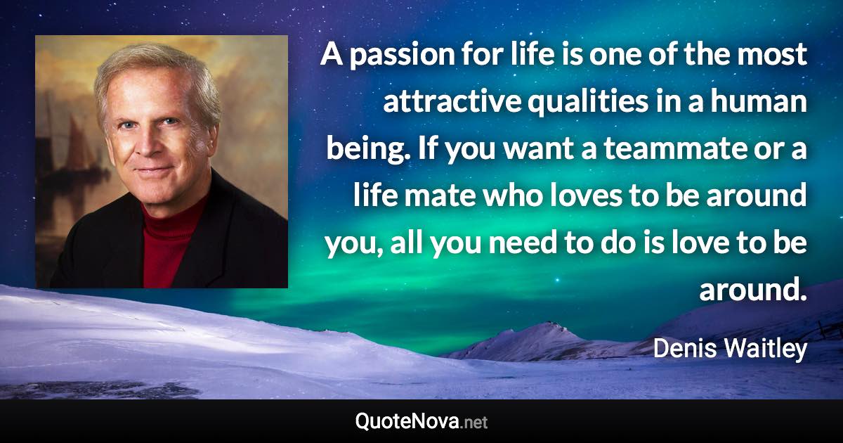 A passion for life is one of the most attractive qualities in a human being. If you want a teammate or a life mate who loves to be around you, all you need to do is love to be around. - Denis Waitley quote