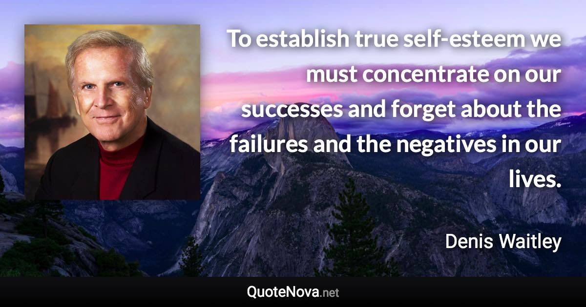 To establish true self-esteem we must concentrate on our successes and forget about the failures and the negatives in our lives. - Denis Waitley quote