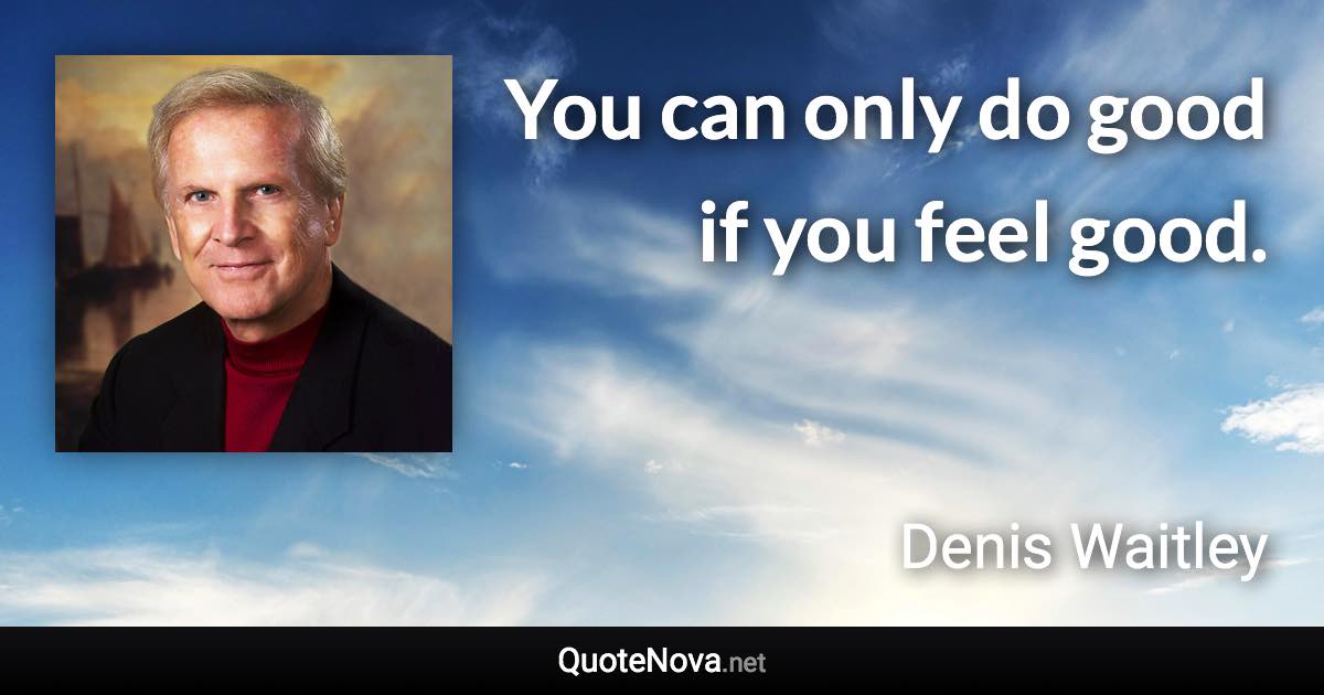 You can only do good if you feel good. - Denis Waitley quote