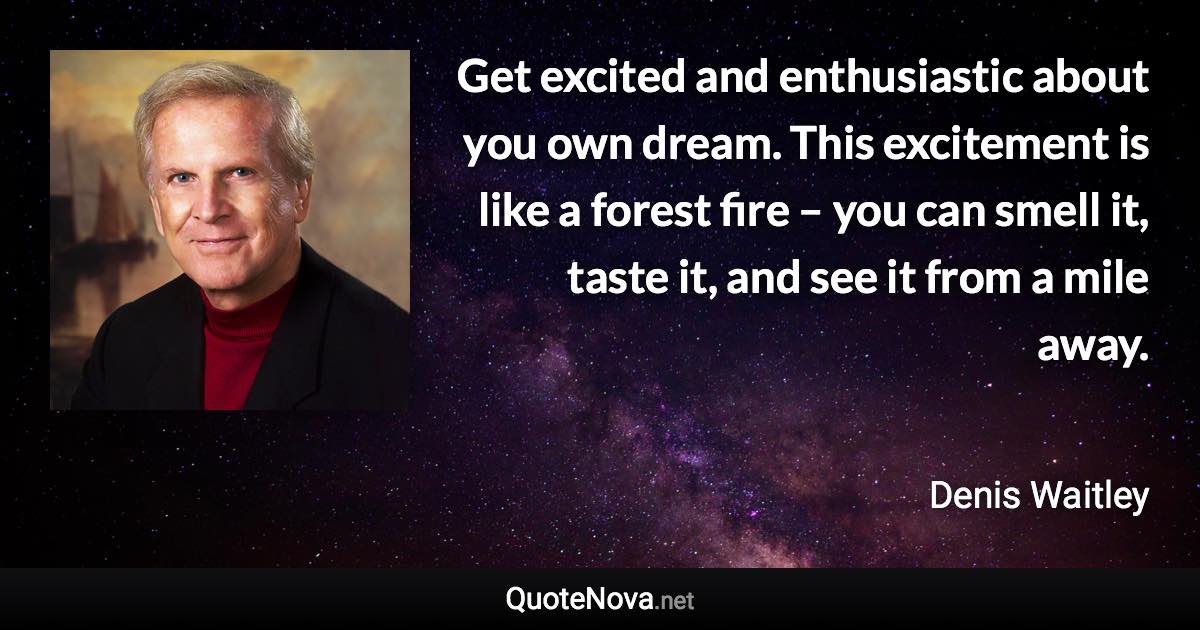 Get excited and enthusiastic about you own dream. This excitement is like a forest fire – you can smell it, taste it, and see it from a mile away. - Denis Waitley quote