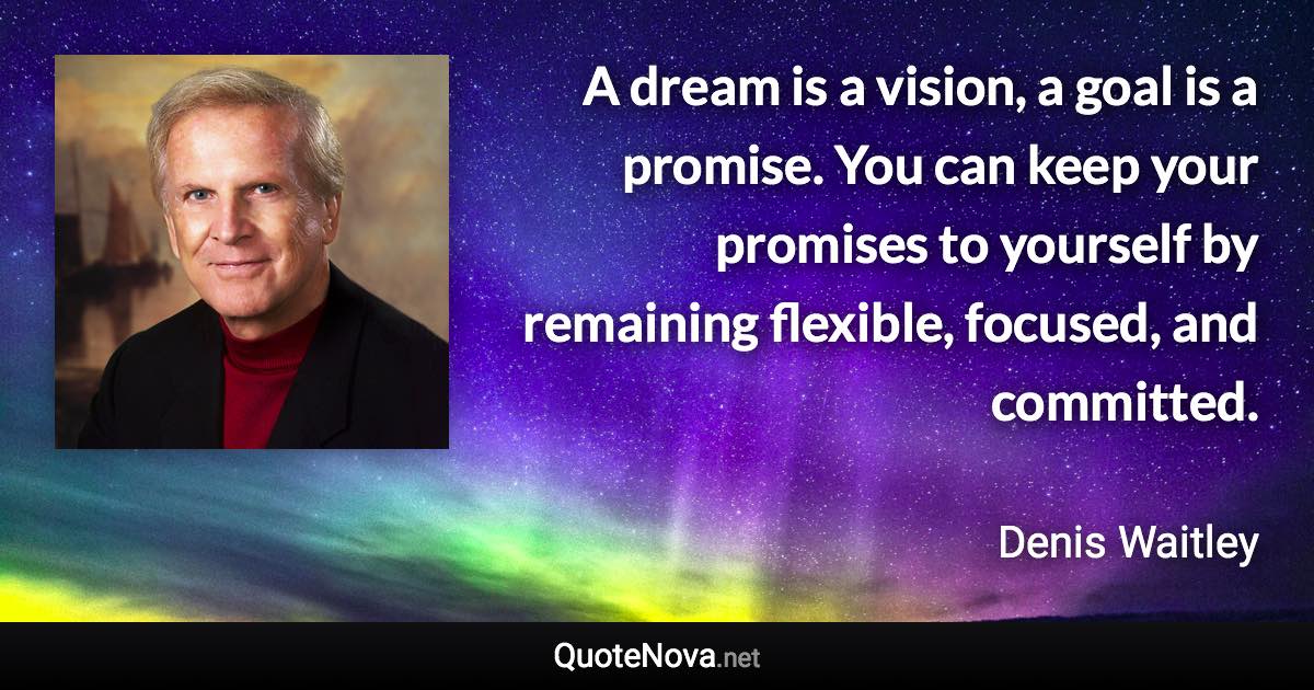 A dream is a vision, a goal is a promise. You can keep your promises to yourself by remaining flexible, focused, and committed. - Denis Waitley quote