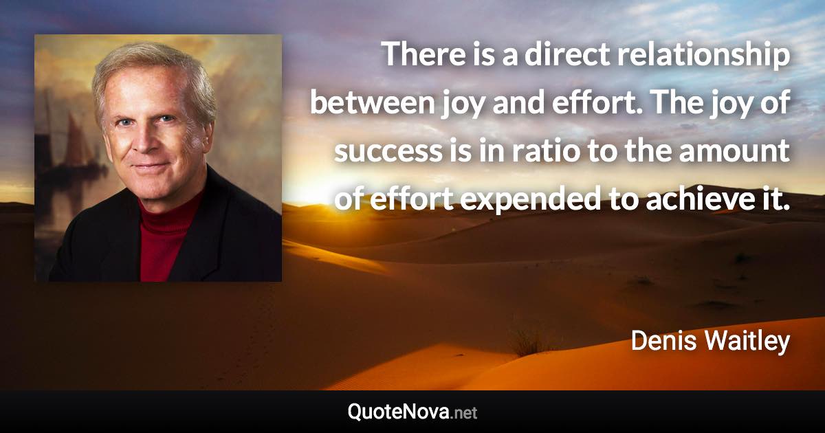 There is a direct relationship between joy and effort. The joy of success is in ratio to the amount of effort expended to achieve it. - Denis Waitley quote