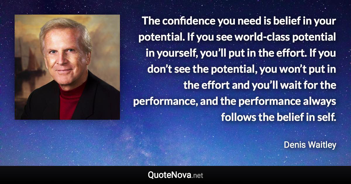 The confidence you need is belief in your potential. If you see world-class potential in yourself, you’ll put in the effort. If you don’t see the potential, you won’t put in the effort and you’ll wait for the performance, and the performance always follows the belief in self. - Denis Waitley quote