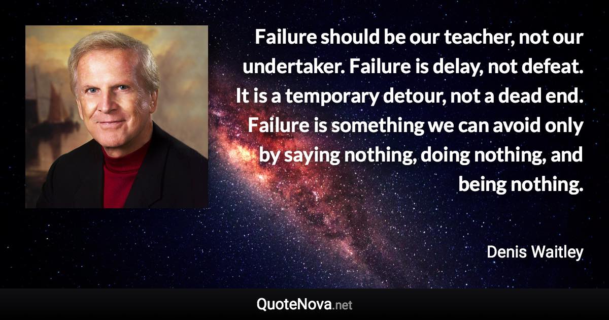 Failure should be our teacher, not our undertaker. Failure is delay, not defeat. It is a temporary detour, not a dead end. Failure is something we can avoid only by saying nothing, doing nothing, and being nothing. - Denis Waitley quote
