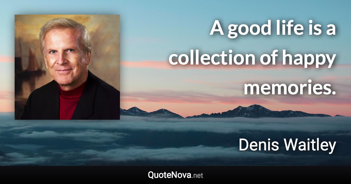 A good life is a collection of happy memories. - Denis Waitley quote