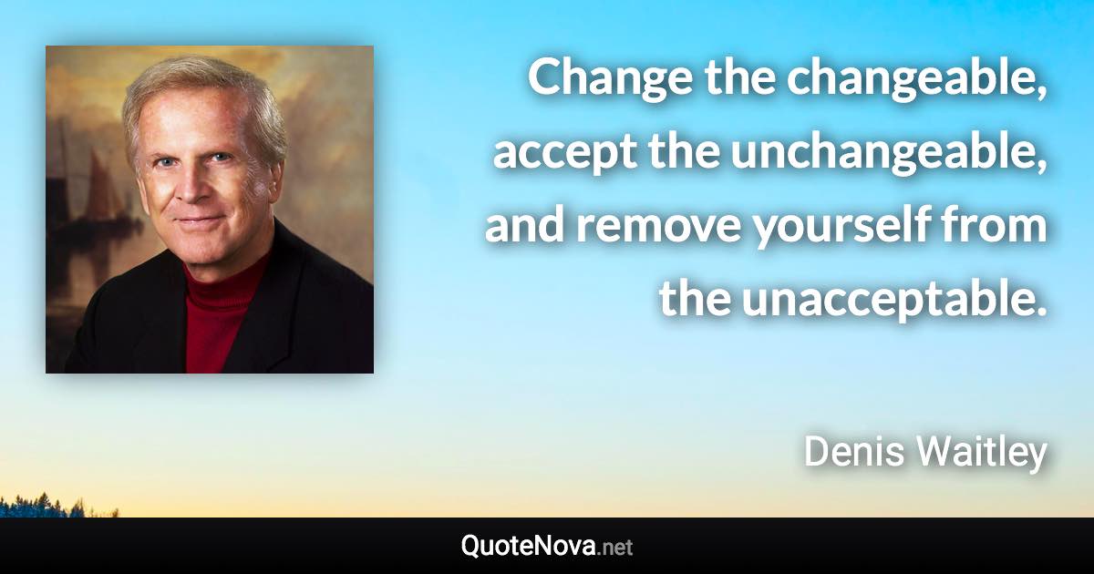 Change the changeable, accept the unchangeable, and remove yourself from the unacceptable. - Denis Waitley quote