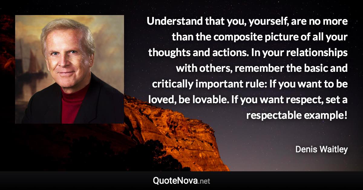 Understand that you, yourself, are no more than the composite picture of all your thoughts and actions. In your relationships with others, remember the basic and critically important rule: If you want to be loved, be lovable. If you want respect, set a respectable example! - Denis Waitley quote