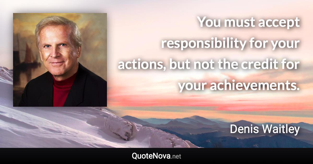 You must accept responsibility for your actions, but not the credit for your achievements. - Denis Waitley quote