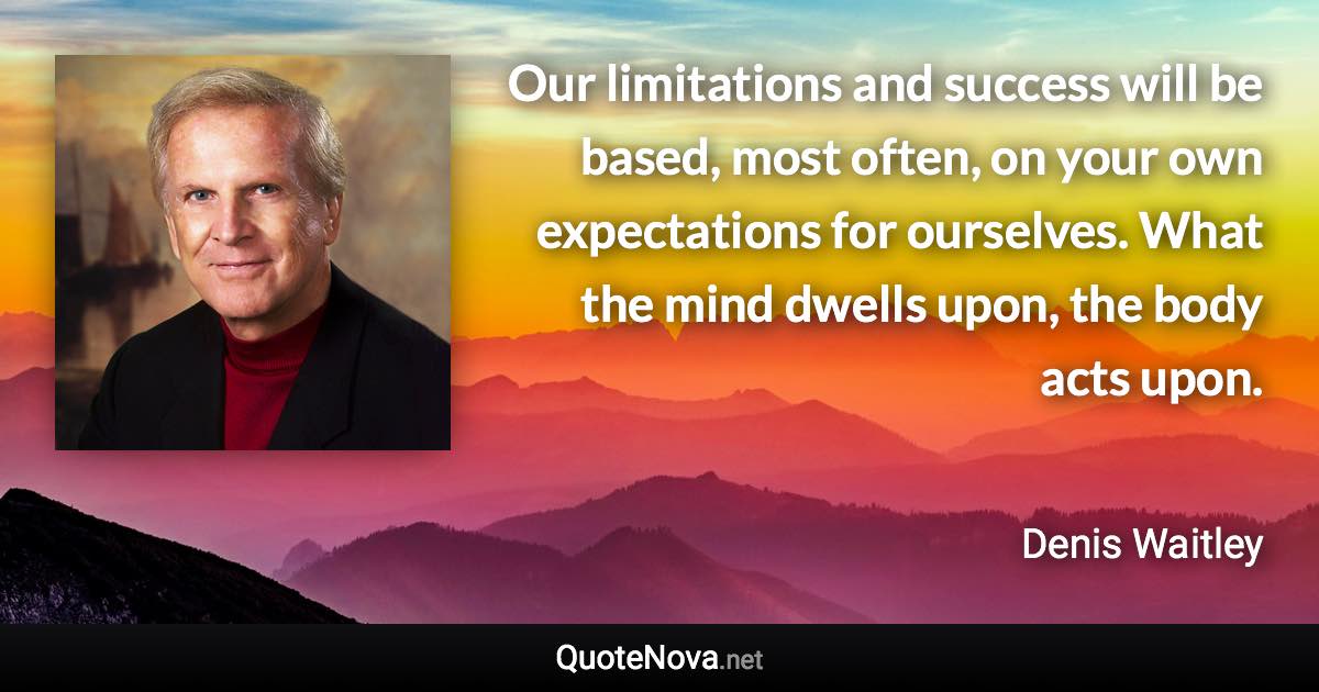 Our limitations and success will be based, most often, on your own expectations for ourselves. What the mind dwells upon, the body acts upon. - Denis Waitley quote