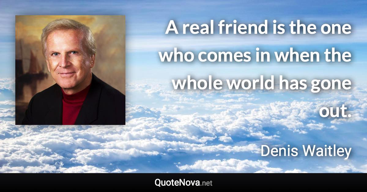 A real friend is the one who comes in when the whole world has gone out. - Denis Waitley quote